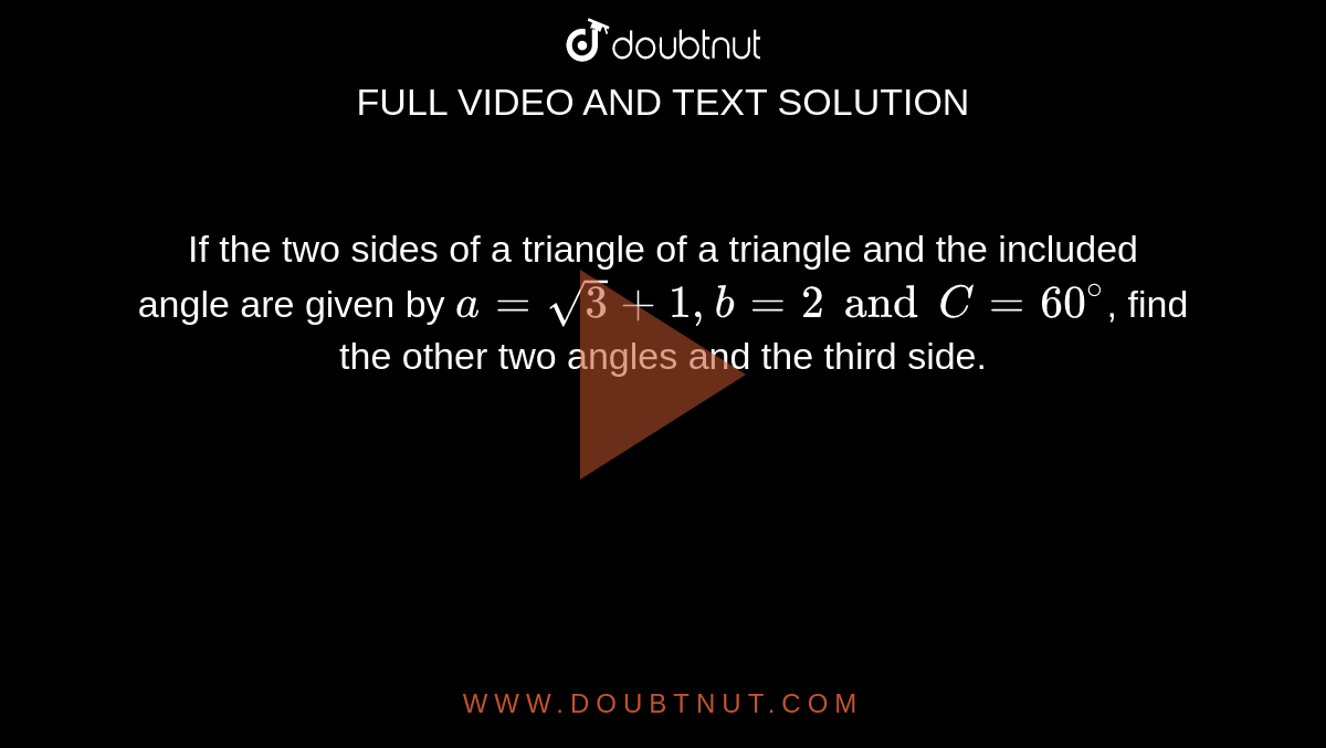 If the two sides of a triangle of a triangle and the included angle are  given by `a= sqrt(3)+1, b = 2 and C = 60^(@)`, find the other two angles and the third side. 