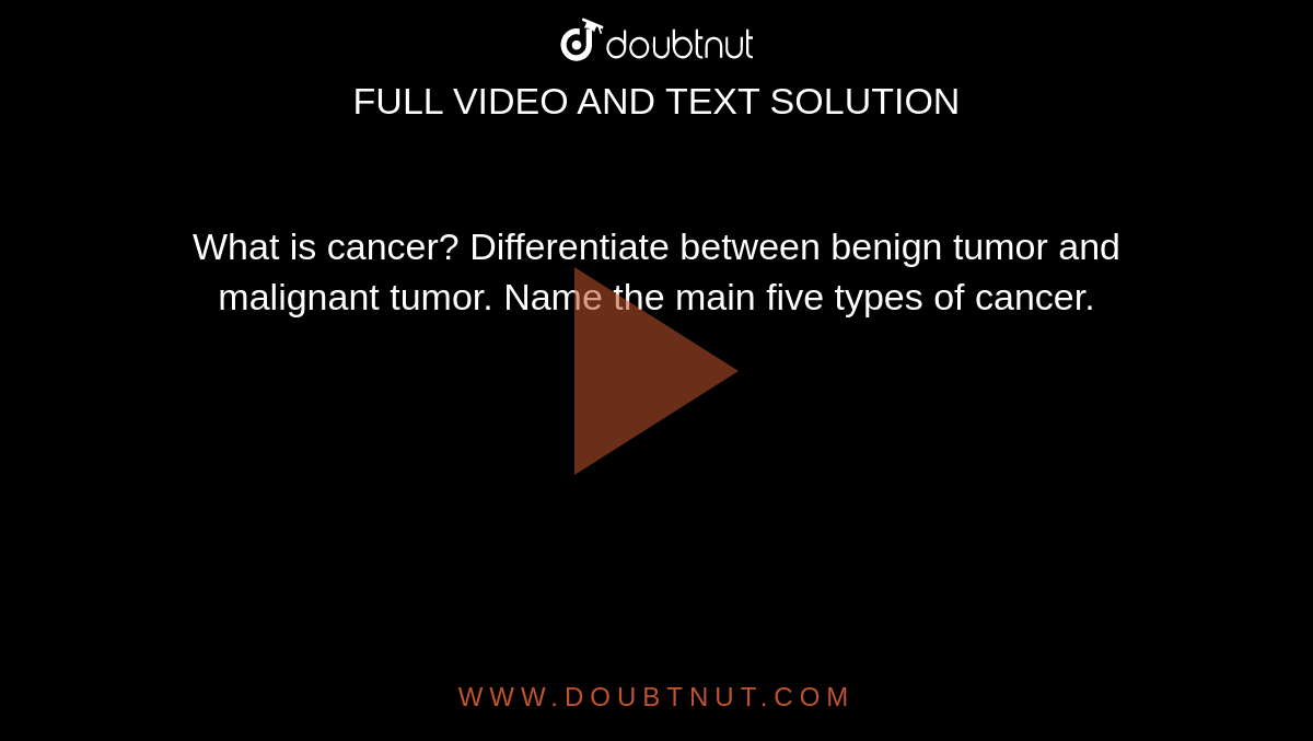 What is cancer? Differentiate between benign tumor and malignant tumor. Name the main five types of cancer.