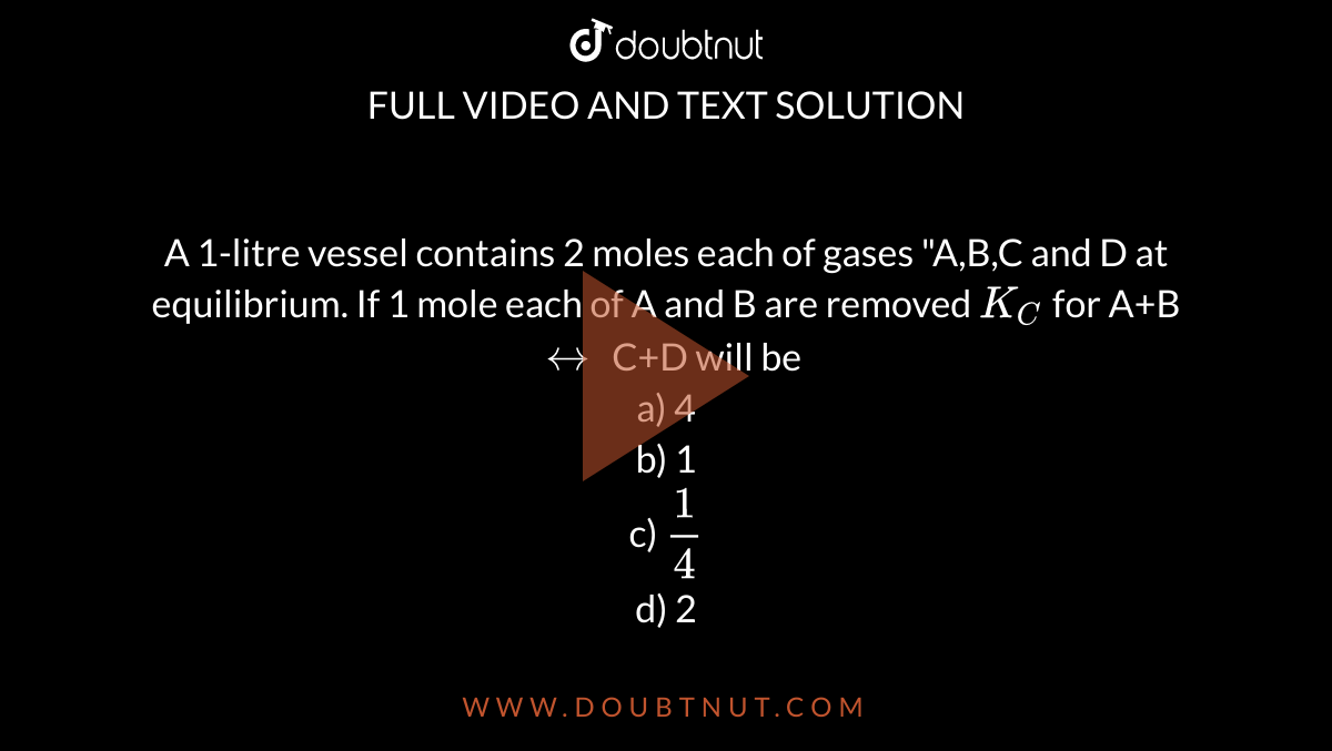A 1-litre vessel contains 2 moles each of gases "A,B,C and D at equilibrium. If 1 mole each of A and B are removed `K_(C)` for A+B `harr` C+D will be <br> a) 4 <br> b) 1<br> c) `(1)/(4)` <br> d) 2