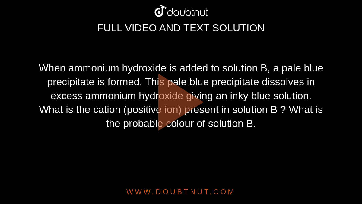 When ammonium hydroxide is added to solution B, a pale blue precipitate is formed. This pale blue precipitate dissolves in excess ammonium hydroxide giving an inky blue solution. What is the cation (positive ion) present in solution B ? What is the probable colour of solution B. 
