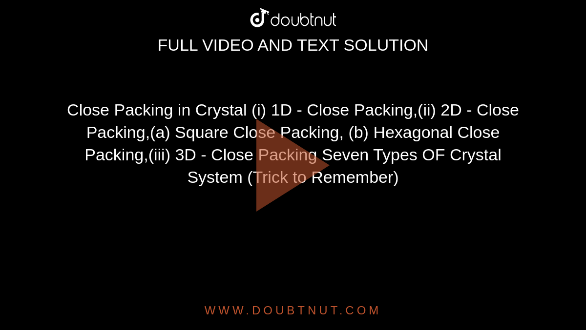 Close Packing in Crystal (i) 1D - Close Packing,(ii) 2D - Close Packing,(a) Square Close Packing, (b) Hexagonal Close Packing,(iii) 3D - Close Packing Seven Types OF Crystal System (Trick to Remember)