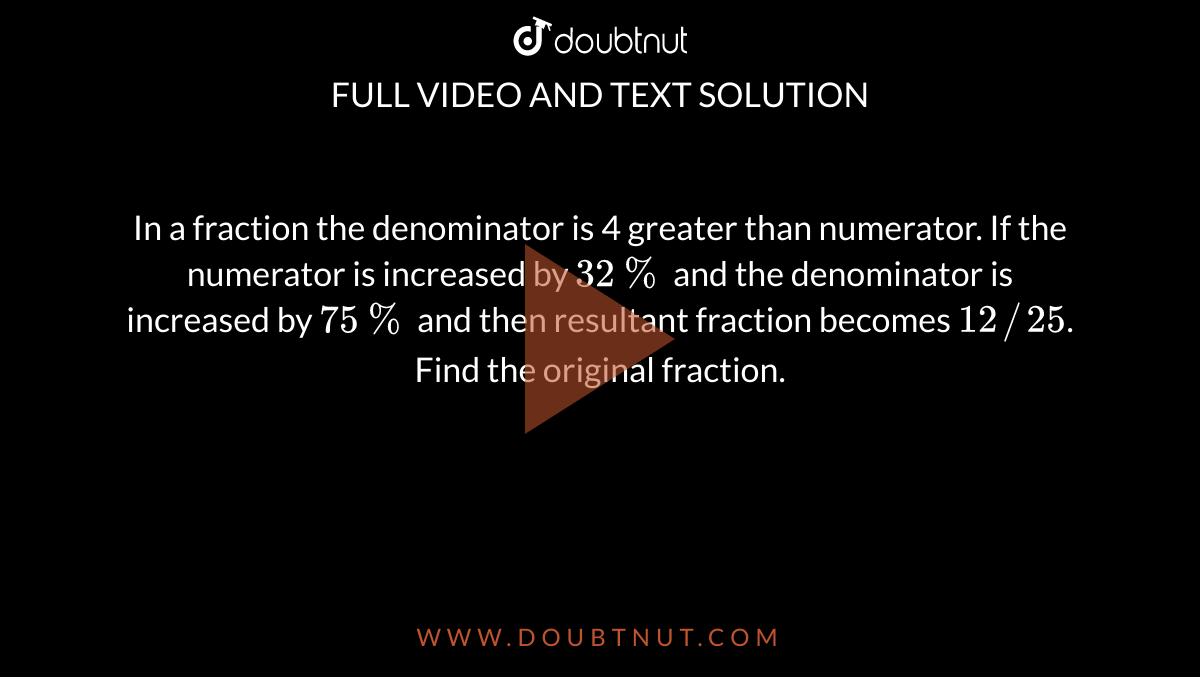 In a fraction the denominator is 4 greater than numerator. If the numerator is increased by `32%` and the denominator is increased by `75%` and then resultant fraction becomes `12//25`. Find the original fraction.