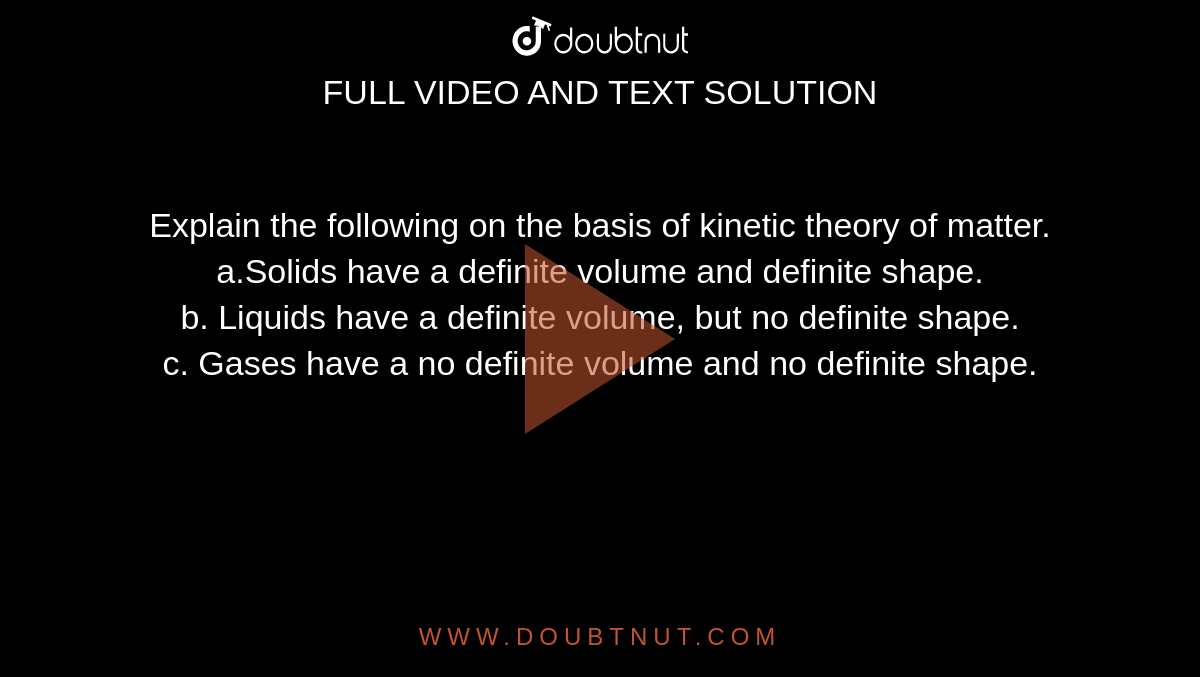 Explain the following on the basis of kinetic theory of matter.<br> a.Solids have a definite volume and definite shape. <br> b. Liquids have a definite volume, but no definite shape. <br> c. Gases have a no definite volume and no definite shape.