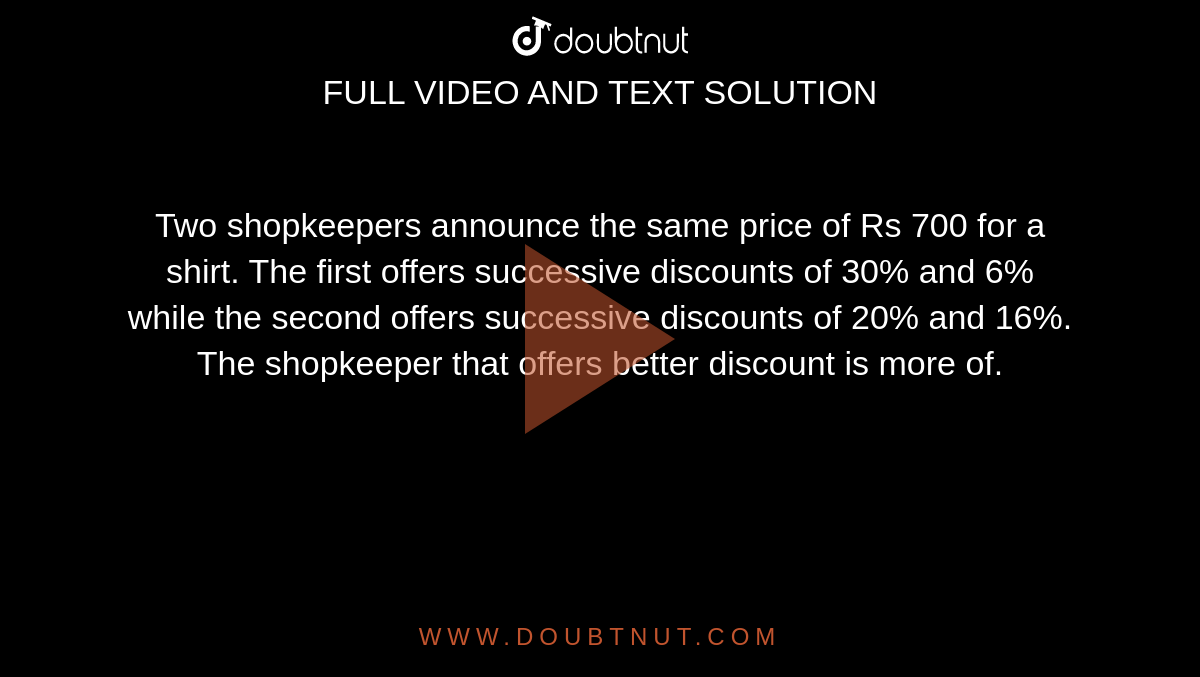 Two shopkeepers announce the same price of Rs 700 for a shirt. The first offers successive discounts of 30% and 6% while the second offers successive discounts of 20% and 16%. The shopkeeper that offers better discount is more of.