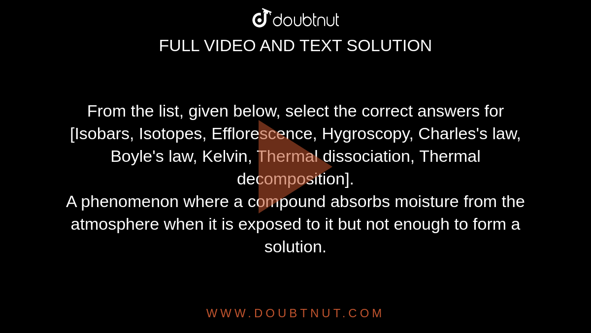 From the list, given below, select the correct answers for <br> [Isobars, Isotopes, Efflorescence, Hygroscopy, Charles's law, Boyle's law, Kelvin, Thermal dissociation, Thermal decomposition]. <br> A phenomenon where a compound absorbs moisture from the atmosphere when it is exposed to it but not enough to form a solution.
