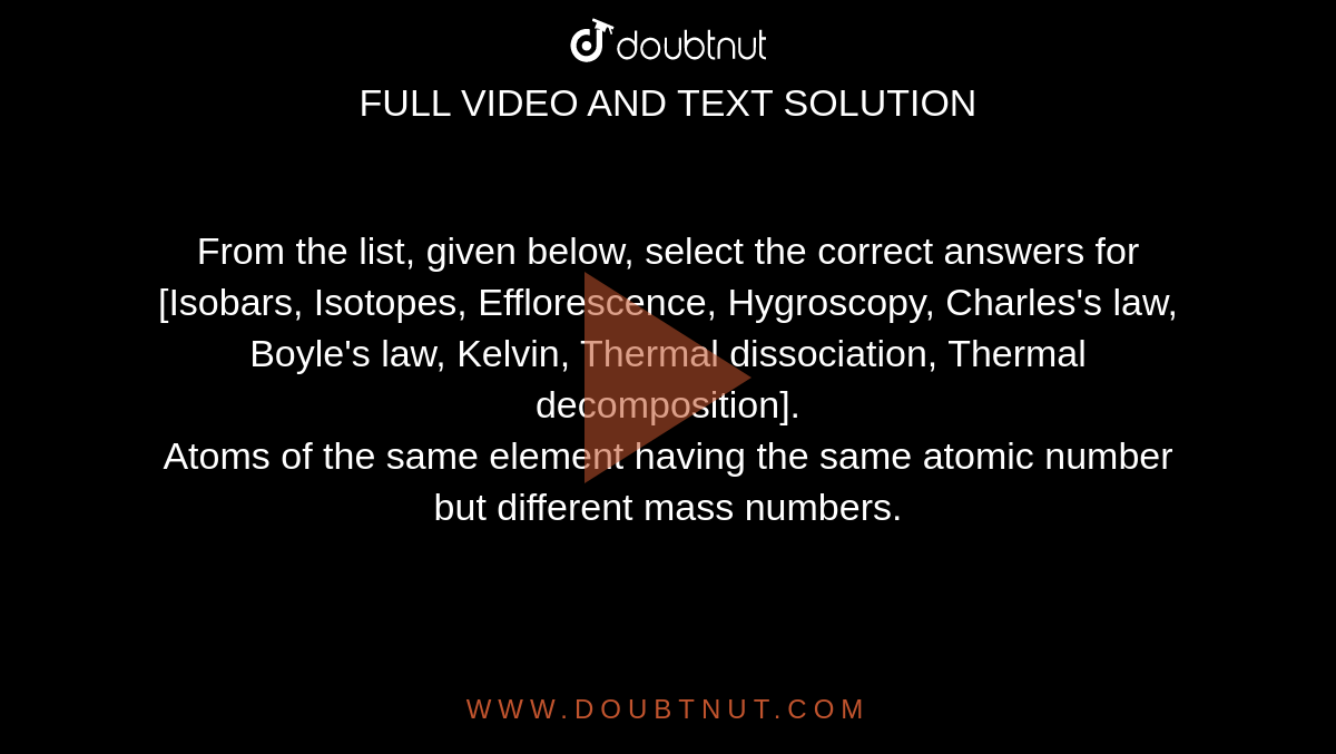 From the list, given below, select the correct answers for <br> [Isobars, Isotopes, Efflorescence, Hygroscopy, Charles's law, Boyle's law, Kelvin, Thermal dissociation, Thermal decomposition]. <br> Atoms of the same element having the same atomic number but different mass numbers.
