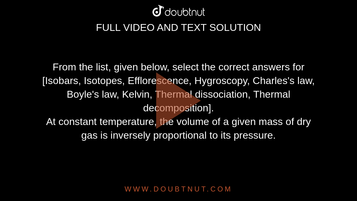 From the list, given below, select the correct answers for <br> [Isobars, Isotopes, Efflorescence, Hygroscopy, Charles's law, Boyle's law, Kelvin, Thermal dissociation, Thermal decomposition]. <br> At constant temperature, the volume of a given mass of dry gas is inversely proportional to its pressure. 
