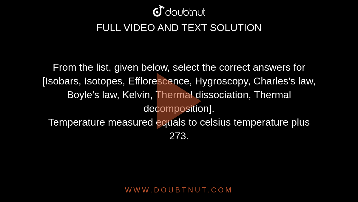 From the list, given below, select the correct answers for <br> [Isobars, Isotopes, Efflorescence, Hygroscopy, Charles's law, Boyle's law, Kelvin, Thermal dissociation, Thermal decomposition]. <br> Temperature measured equals to celsius temperature plus 273.