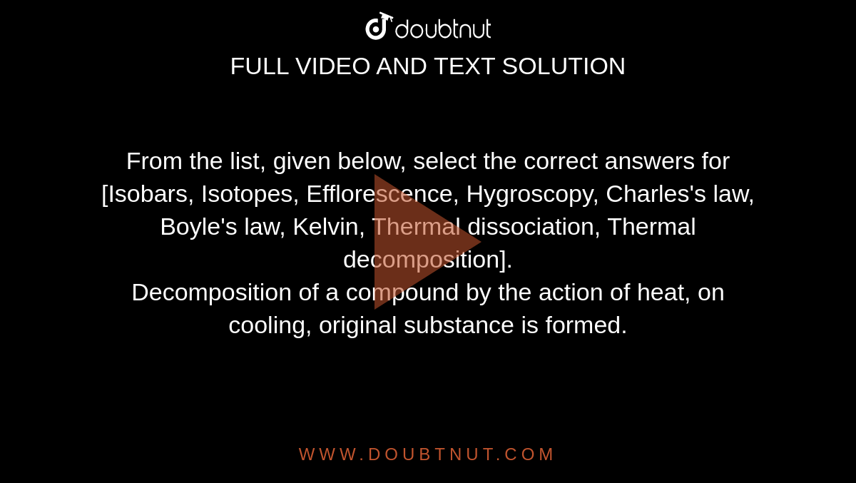 From the list, given below, select the correct answers for <br> [Isobars, Isotopes, Efflorescence, Hygroscopy, Charles's law, Boyle's law, Kelvin, Thermal dissociation, Thermal decomposition]. <br> Decomposition of a compound by the action of heat, on cooling, original substance is formed. 