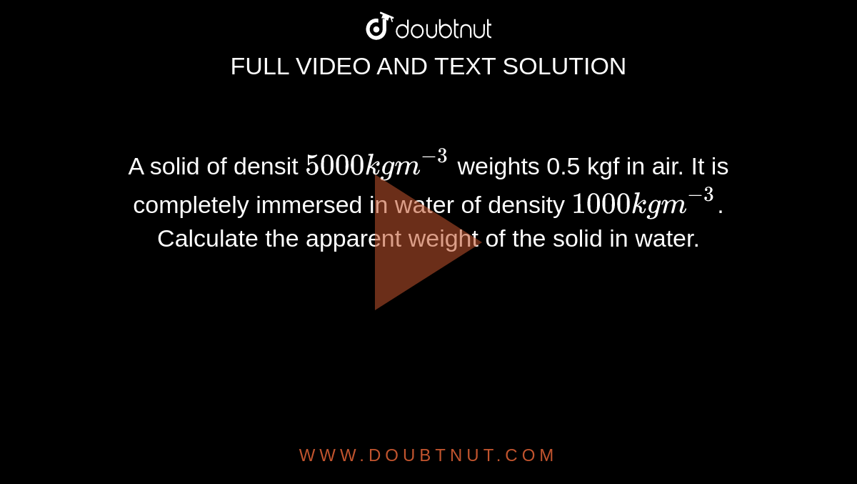 A solid of densit `5000 kgm^(-3)` weights 0.5 kgf in air. It is completely immersed in water of density `1000kgm^(-3)`. Calculate the apparent weight of the solid in water. 