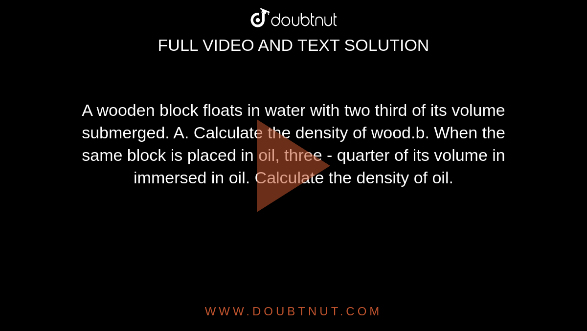 A wooden block floats in water with two third of its volume submerged. A. Calculate the density of wood.b. When the same block is placed in oil, three - quarter of its volume in immersed in oil. Calculate the density of oil.
