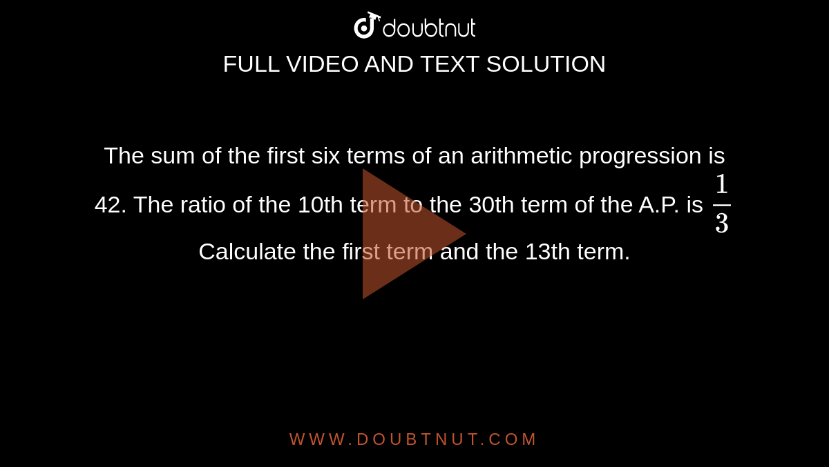 The sum of the first six terms of an arithmetic progression is 42. The ratio of the 10th term to the 30th term of the A.P. is `(1)/(3)`Calculate the first term and the 13th term.