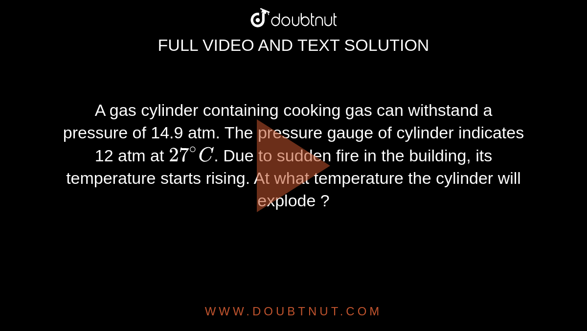 A gas cylinder containing cooking gas can withstand a pressure of 14.9 atm. The pressure gauge of cylinder indicates 12 atm at `27^(@)C`. Due to sudden fire in the building, its temperature starts rising. At what temperature the cylinder will explode ?