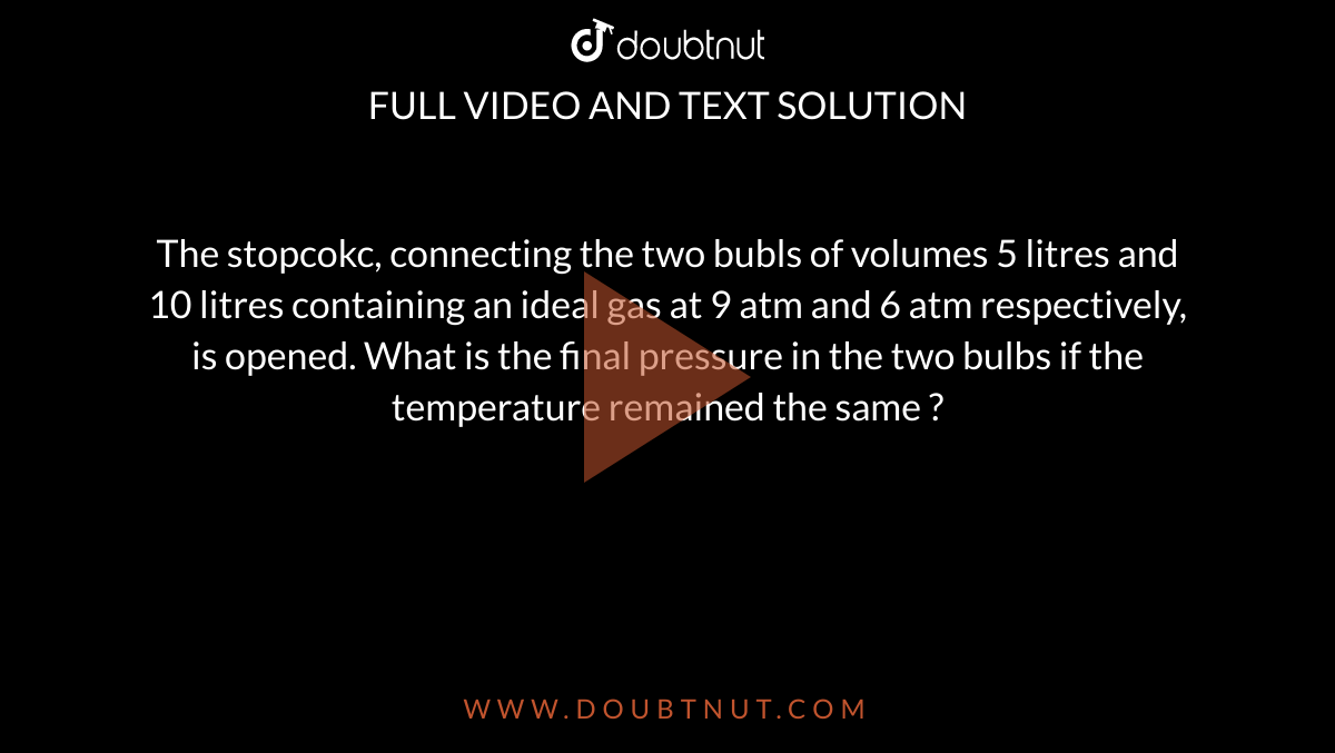 The stopcokc, connecting the two bubls of volumes 5 litres and 10 litres containing an ideal gas at 9 atm and 6 atm respectively, is opened. What is the final pressure in the two bulbs if the temperature remained the same ?