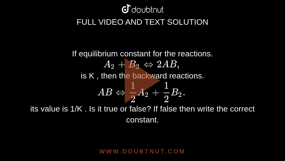 If equilibrium  constant for the reactions. <br> ` A_2 +B_2 hArr 2AB,`  <br>  is K , then the backward reactions. <br>  ` AB hArr (1)/(2) A_2 + (1)/(2) B_2.`  <br>  its value is 1/K . Is it true or false? If false then write the correct constant.