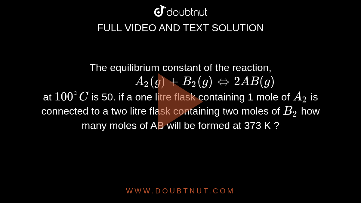 The equilibrium   constant of the reaction, <br> ` "            " A_2 (g) +B_2(g) hArr 2AB (g)` <br>  at ` 100^(@) C `  is 50. if a one litre  flask  containing 1 mole of ` A_2 ` is connected to a two litre flask containing  two moles of ` B_2 `  how many  moles of AB will be formed at 373 K ?  