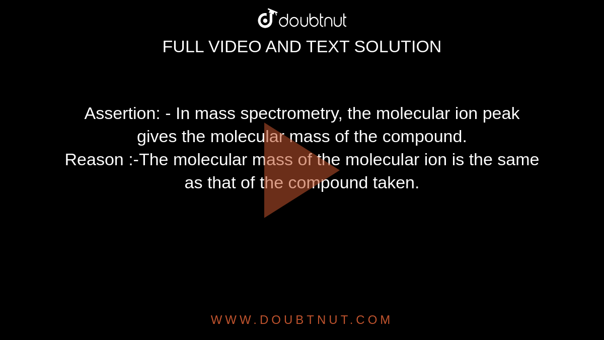 Assertion: - In mass spectrometry, the molecular ion peak gives the molecular mass of the compound. <br> Reason :-The molecular mass of the molecular ion is the same as that of the compound taken.
