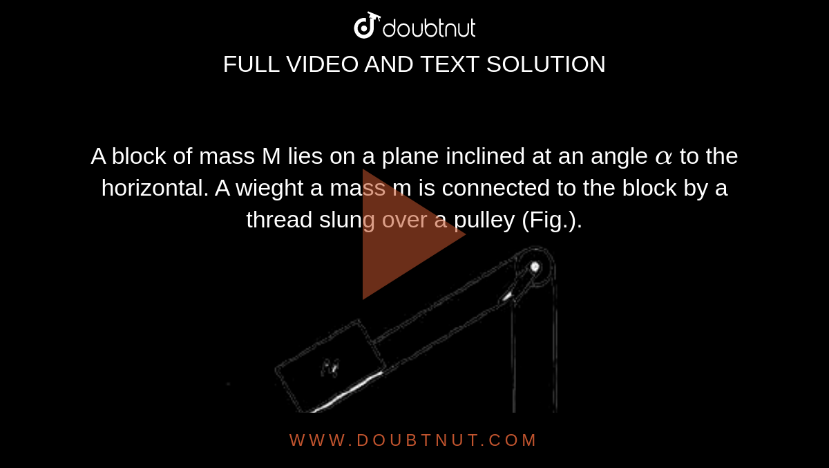 A block of mass M lies on a plane inclined at an angle `alpha` to the horizontal. A wieght a mass m is connected to the block by a thread slung over a pulley (Fig.). <br> <img src="https://doubtnut-static.s.llnwi.net/static/physics_images/ARG_AAP_PIP_PHY_C03_E01_005_Q01.png" width="80%"> <br>  Find the acceleration  of the weight and the tension of the thread. Friction, the mass of the pulley and of the thread are to be neglected. 