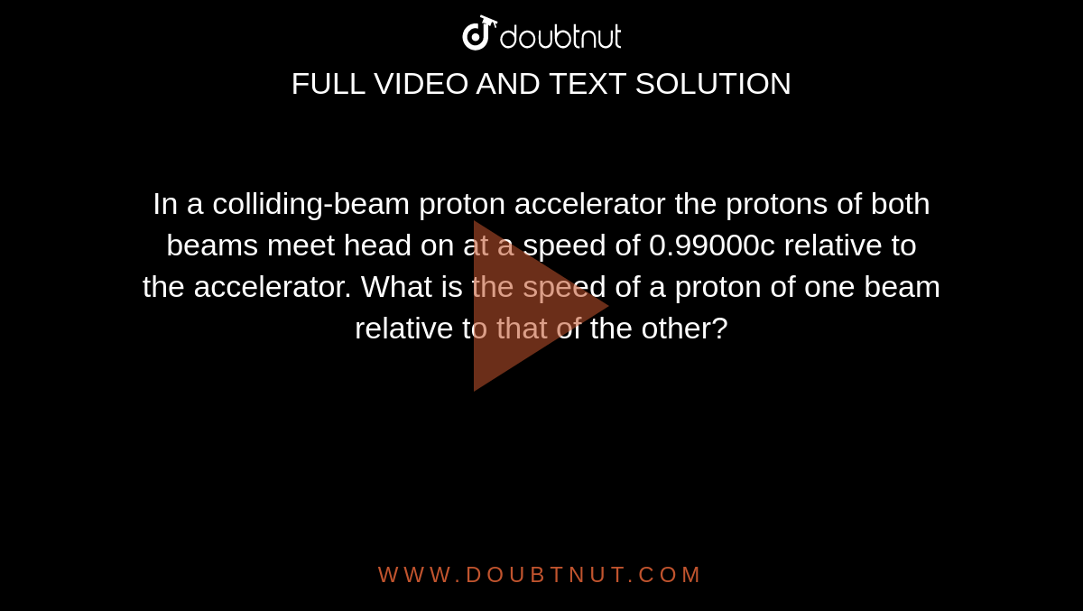  In a colliding-beam proton accelerator the protons of both beams meet head on at a speed of 0.99000c relative to  <br> the accelerator. What is the speed of a proton of one beam relative to that of the other? 