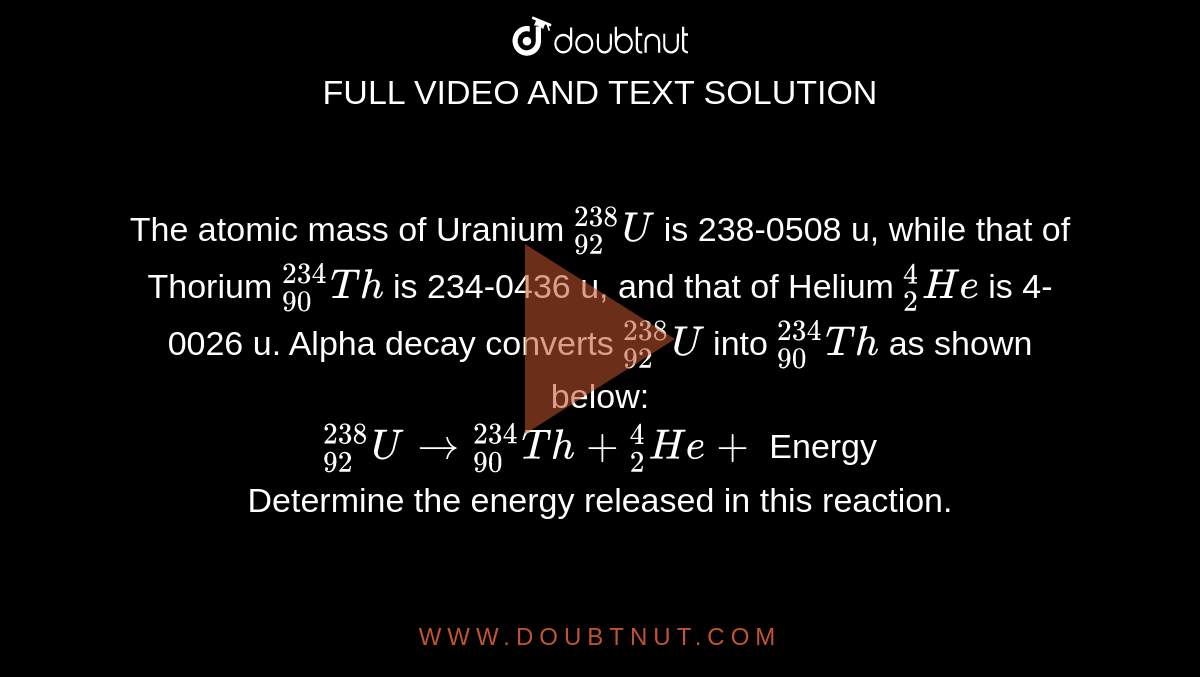 The atomic mass of Uranium `""_(92)^(238) U` is 238-0508 u, while that of Thorium `""_(90)^(234)Th` is 234-0436 u, and that of Helium `""_(2)^(4)He` is 4-0026 u. Alpha decay converts `""_(92)^(238)U` into `""_(90)^(234)Th` as shown below: <br>  `""_(92)^(238)U to ""_(90)^(234)Th+""_(2)^(4)He+` Energy <br> Determine the energy released in this reaction.