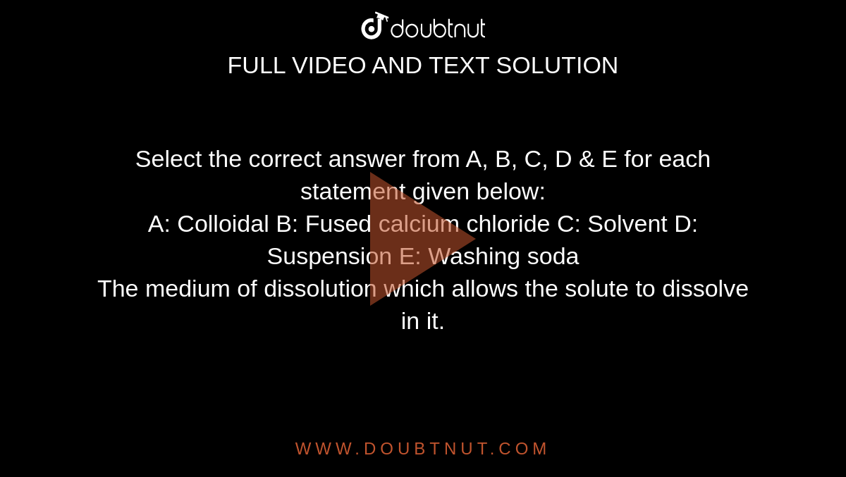 Select the correct answer from A, B, C, D & E for each statement given below: <br> A: Colloidal B: Fused calcium chloride C: Solvent D: Suspension E: Washing soda <br> The medium of dissolution which allows the solute to dissolve in it.