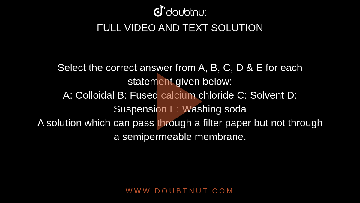 Select the correct answer from A, B, C, D & E for each statement given below: <br>  A: Colloidal B: Fused calcium chloride C: Solvent D: Suspension E: Washing soda <br> A solution which can pass through a filter paper but not through a semipermeable membrane.