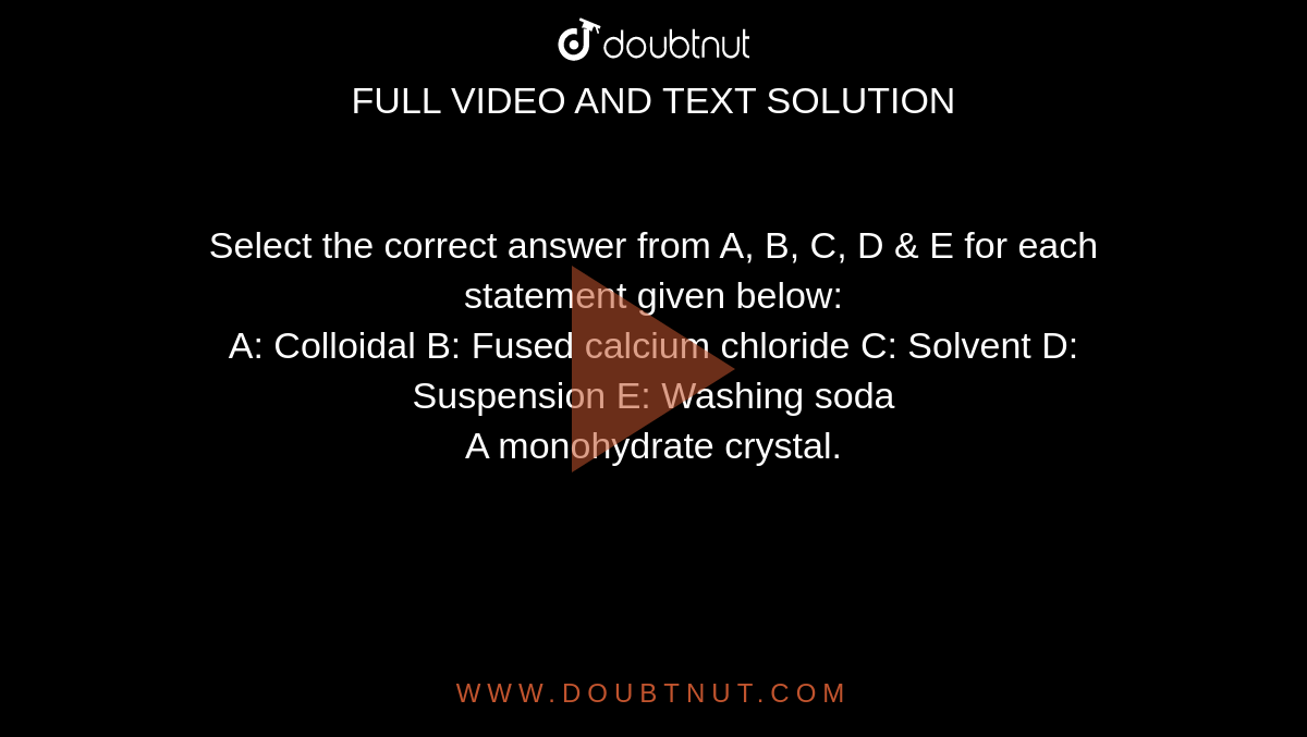 Select the correct answer from A, B, C, D & E for each statement given below: <br>  A: Colloidal B: Fused calcium chloride C: Solvent D: Suspension E: Washing soda <br> A monohydrate crystal.