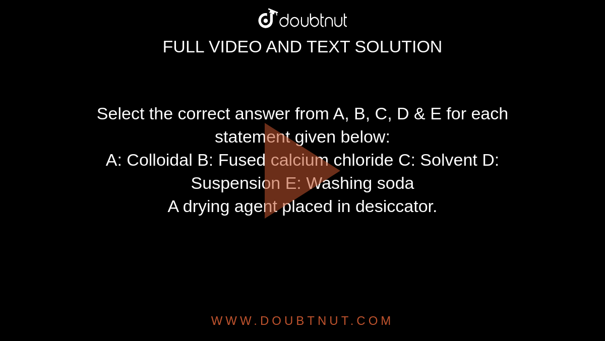 Select the correct answer from A, B, C, D & E for each statement given below: <br> A: Colloidal B: Fused calcium chloride C: Solvent D: Suspension E: Washing soda <br>  A drying agent placed in desiccator.