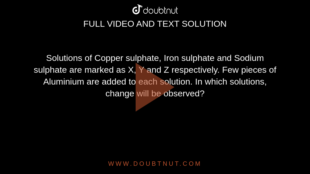 Solutions of Copper sulphate, Iron sulphate and Sodium sulphate are marked as X, Y and Z respectively. Few pieces of Aluminium are added to each solution.  In which solutions, change will be observed?