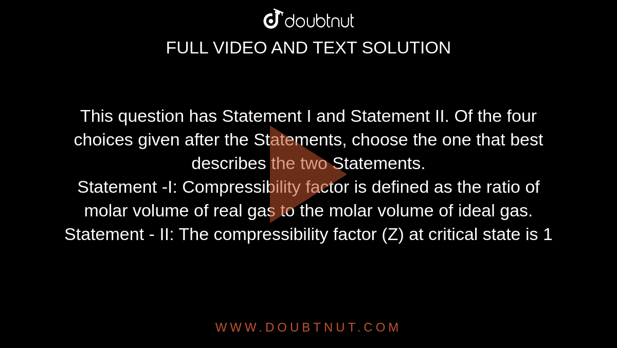 This question has Statement I and Statement II. Of the four choices given after the Statements, choose the one that best describes the two Statements. <br> Statement -I: Compressibility factor is defined as the ratio of molar volume of real gas to the molar volume of ideal gas. <br> Statement - II: The compressibility factor (Z) at critical state is 1