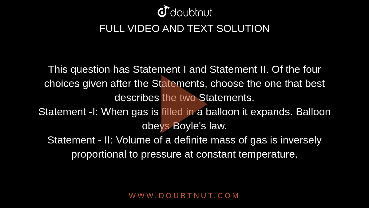 This question has Statement I and Statement II. Of the four choices given after the Statements, choose the one that best describes the two Statements. <br> Statement -I: When gas is filled in a balloon it expands. Balloon obeys Boyle's law. <br> Statement - II: Volume of a definite mass of gas is inversely proportional to pressure at constant temperature.