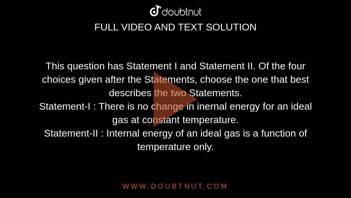 This question has Statement I and Statement II. Of the four choices given after the Statements, choose the one that best describes the two Statements. <br>Statement-I : There is no change in inernal energy for an ideal gas at constant temperature. <br> Statement-II : Internal energy of an ideal gas is a function of temperature only.