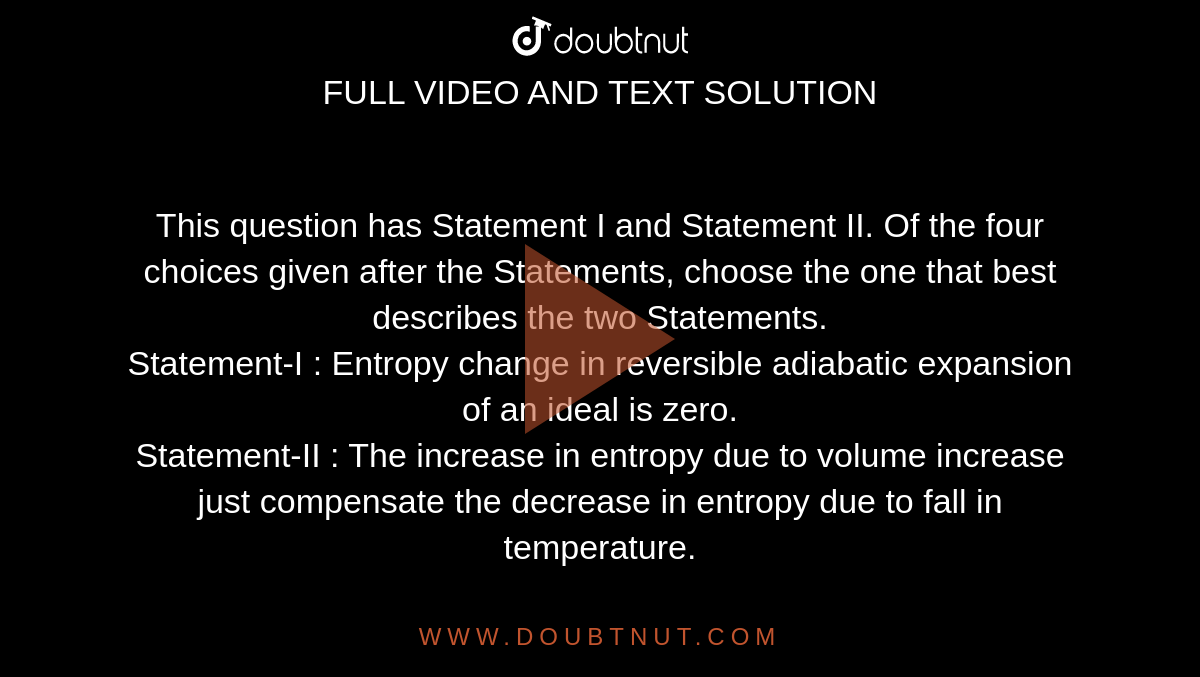 This question has Statement I and Statement II. Of the four choices given after the Statements, choose the one that best describes the two Statements. <br>Statement-I : Entropy change in reversible adiabatic expansion of an ideal is zero. <br>Statement-II : The increase in entropy due to volume increase just compensate the decrease in entropy due to fall in temperature.