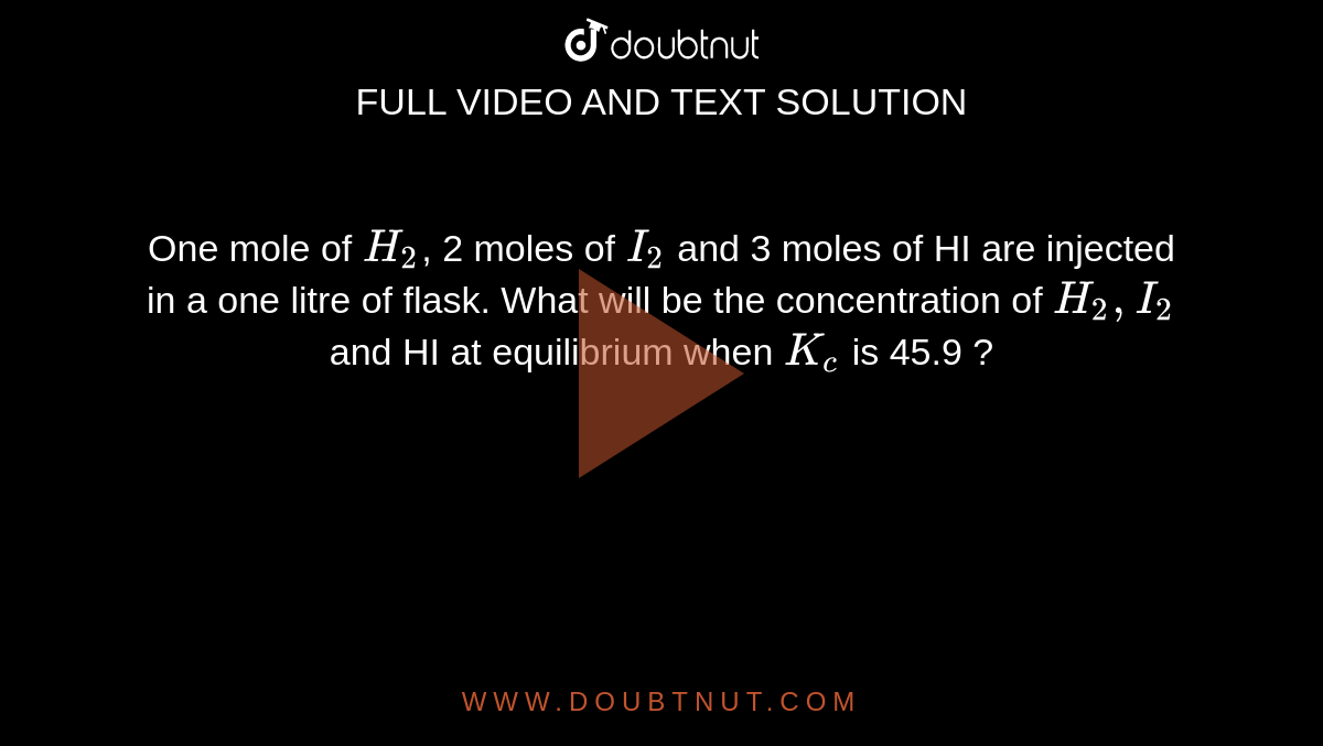 One mole of `H_2`, 2 moles of `I_2` and 3 moles of HI are injected in a one litre of flask. What will be the concentration of `H_2, I_2` and HI at equilibrium when `K_c` is 45.9 ?