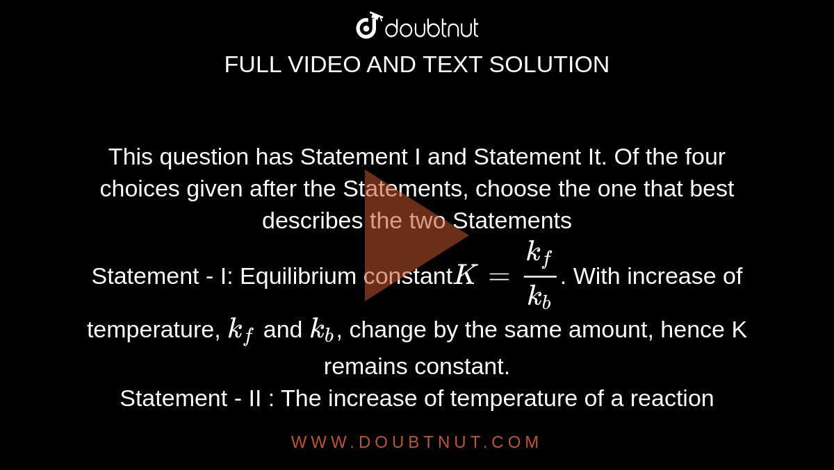 This question has Statement I and Statement It. Of the four choices given after the Statements, choose the one that best describes the two Statements<br>Statement - I: Equilibrium constant` K = k_f /k_b`. With increase of temperature, `k_f` and `k_b`, change by the same amount, hence K remains constant. <br>Statement - II : The increase of temperature of a reaction lowers its activation energy. Hence, both forward and backward reaction become faster to the same extent. 