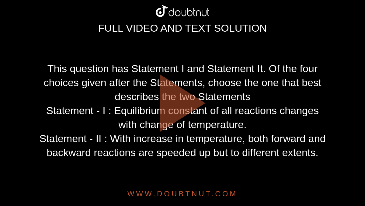 This question has Statement I and Statement It. Of the four choices given after the Statements, choose the one that best describes the two Statements<br>Statement - I : Equilibrium constant of all reactions changes with change of temperature. <br>Statement - II : With increase in temperature, both forward and backward reactions are speeded up but to different extents. 