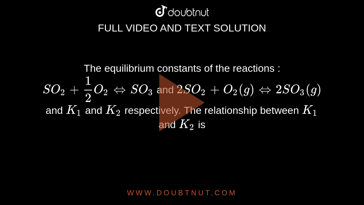 The equilibrium constants of the reactions : <br> `SO_2 +1/2 O_2 iff SO_3` and `2SO_2  + O_2(g) iff 2SO_3(g)` and `K_1` and `K_2` respectively. The relationship between `K_1` and `K_2` is  