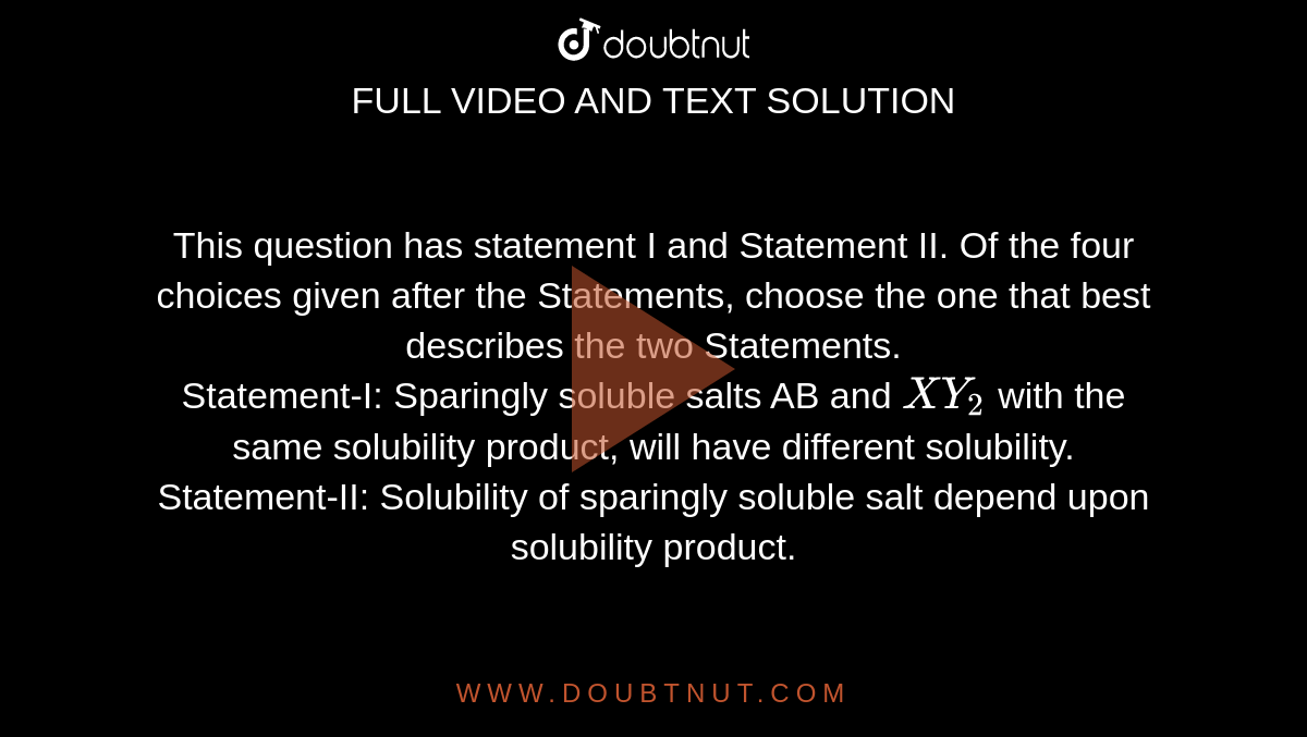 This question has statement I and Statement II. Of the four choices given after the Statements, choose the one that best describes the two Statements.<br> Statement-I: Sparingly soluble salts AB and `XY_2` with the same solubility product, will have different solubility.<br> Statement-II: Solubility of sparingly soluble salt depend upon solubility product.