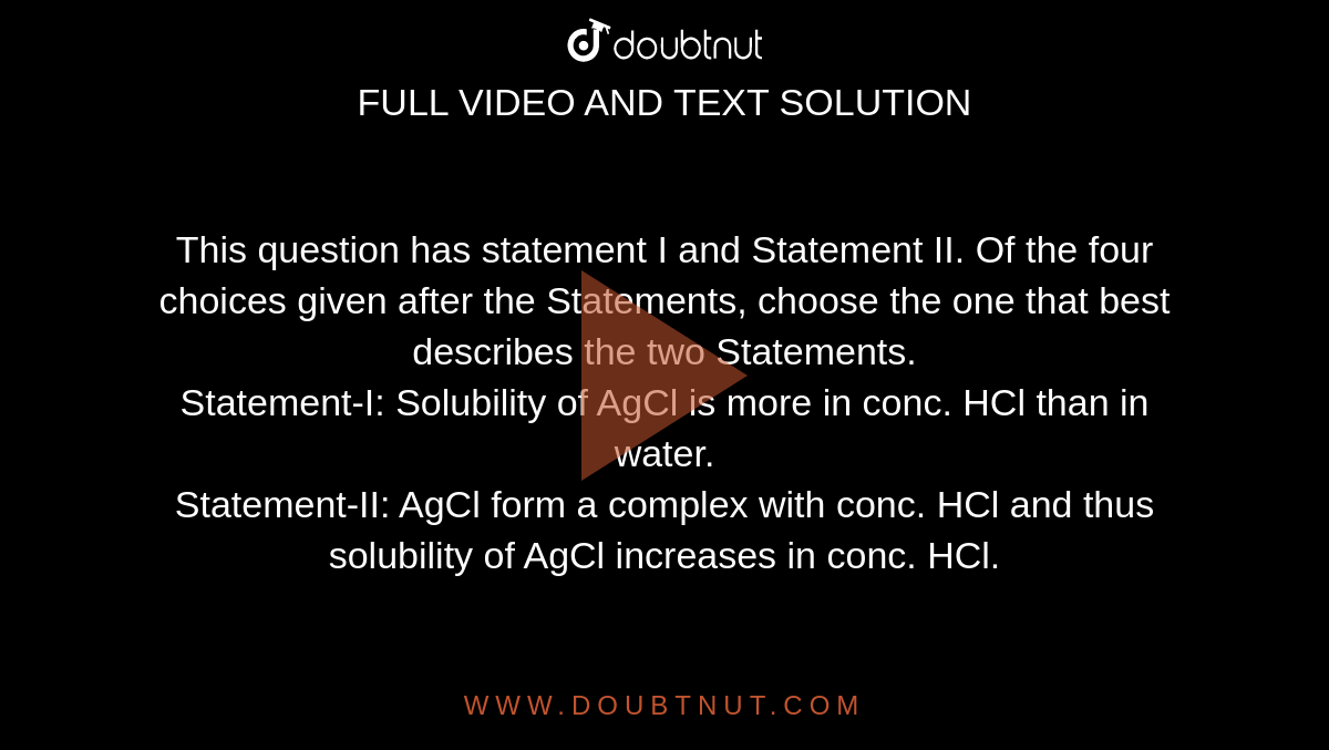 This question has statement I and Statement II. Of the four choices given after the Statements, choose the one that best describes the two Statements.<br> Statement-I: Solubility of AgCl is more in conc. HCl than in water.<br>Statement-II: AgCl form a complex with conc. HCl and thus solubility of AgCl increases in conc. HCl.