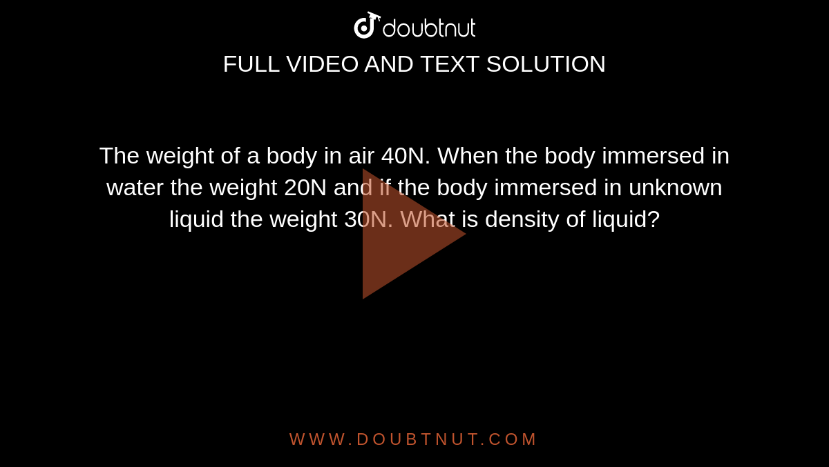 The weight of a body in air 40N. When the body immersed in water the weight 20N and if the body immersed in unknown liquid the weight 30N. What is density of liquid?