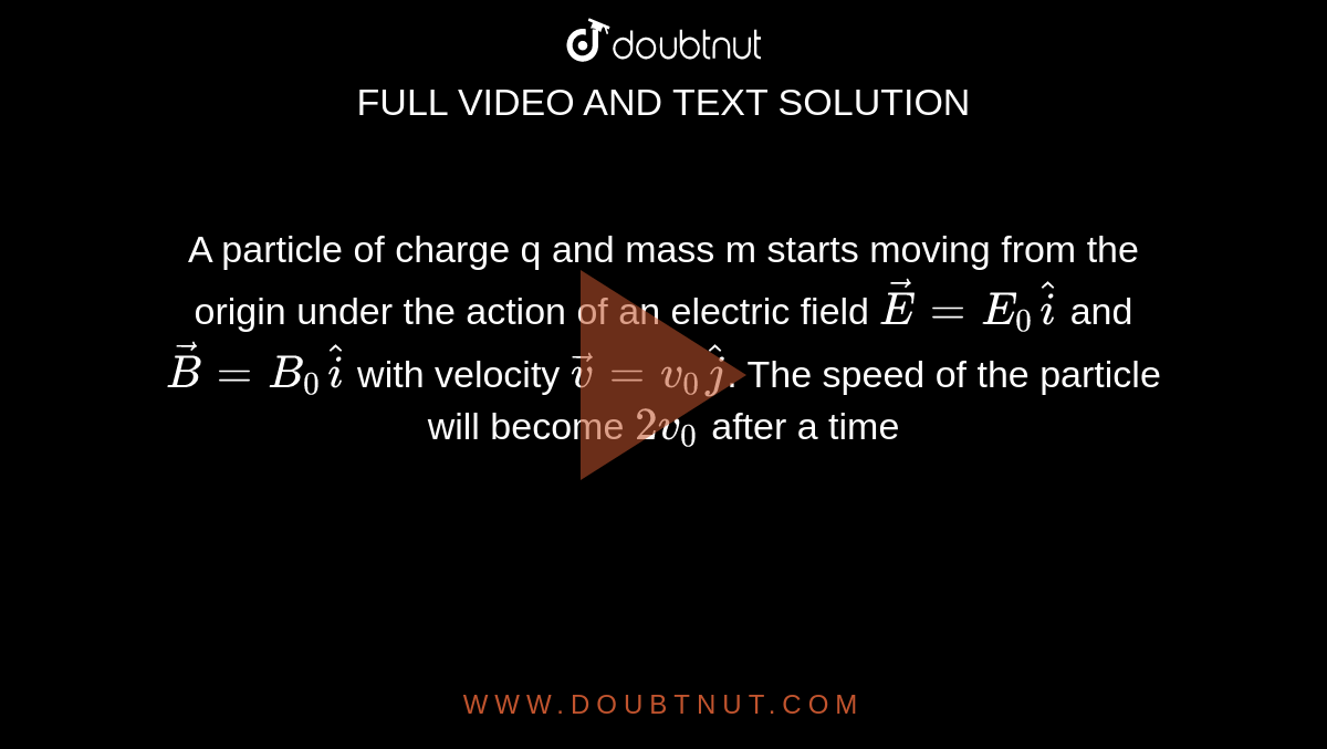 A particle of charge q and mass m starts moving from the origin under the action of an electric field `vecE=E_0 hat i` and `vec B=B_0 hat i` with velocity `vec v=v_0 hat j`. The speed of the particle will become `2v_0` after a time