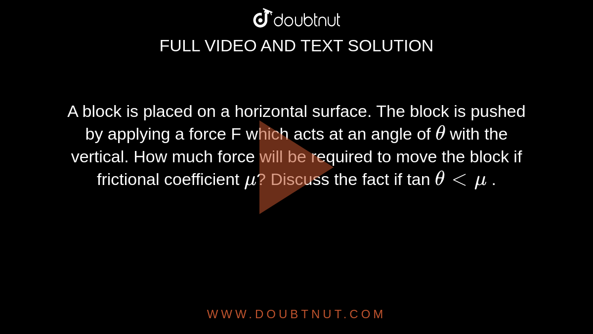 A block is placed on a horizontal surface. The block is pushed by applying a force F which acts at an angle of `theta` with the vertical. How much force will be required to move the block if frictional coefficient `mu`? Discuss the fact if tan `theta< mu` .