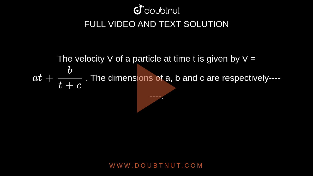 The velocity V of a particle at time t is given by V = `at + b/(t+c)` . The dimensions of a, b and c are respectively--------.