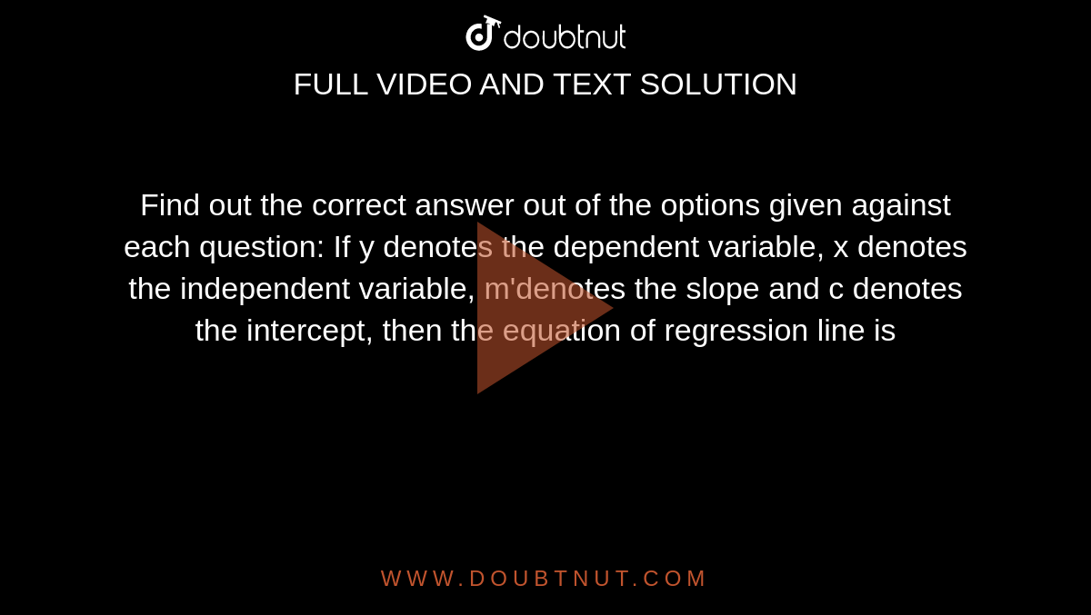 Find out the correct answer out of the options given against each question: If y denotes the dependent variable, x denotes the independent variable, m'denotes the slope and c denotes the intercept, then the equation of regression line is 
