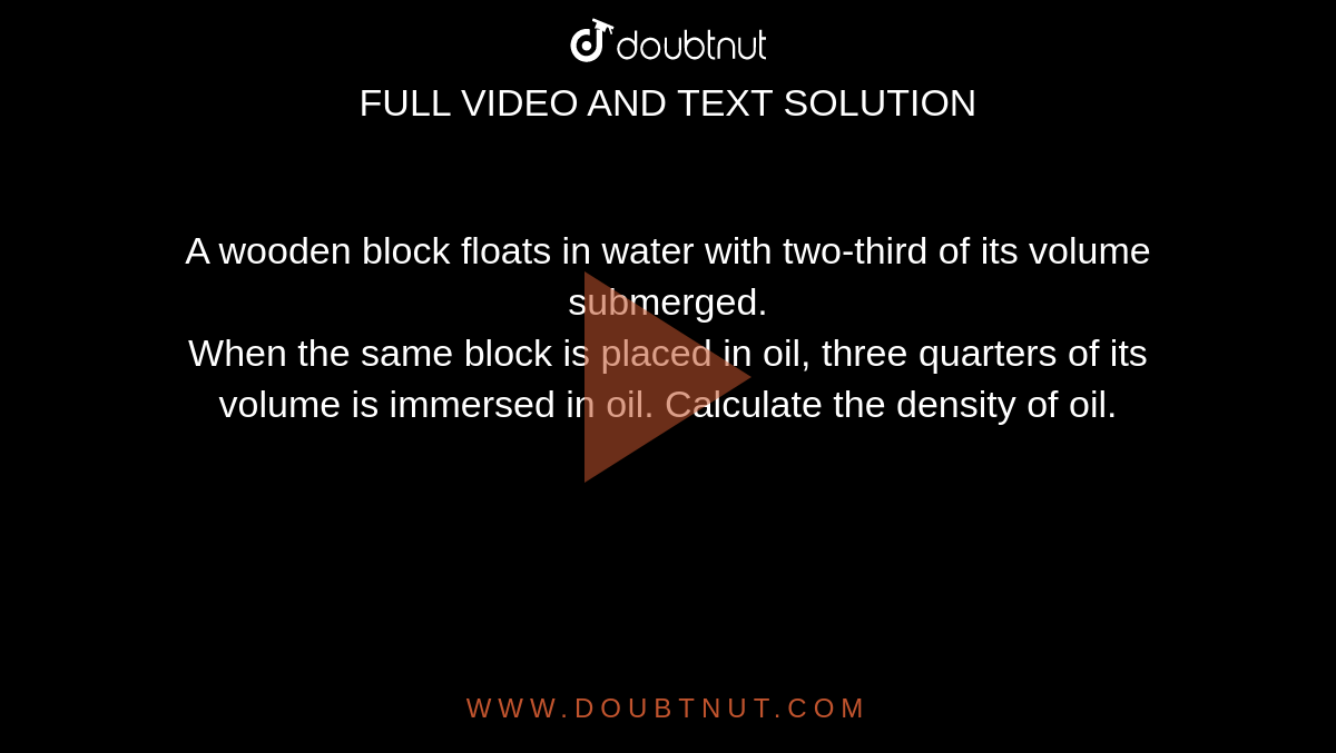 A wooden block floats in water with two-third of  its volume submerged. <br> When the same block is placed in oil, three  quarters of its volume is immersed in oil.  Calculate the density of oil.
