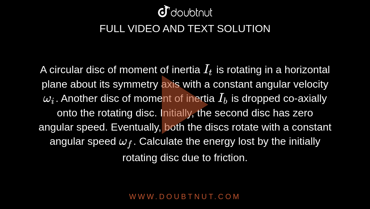 A circular disc of moment of inertia `I_(t)`  is rotating in a horizontal plane about its symmetry axis with a constant angular velocity `omega_(i)`. Another disc of moment of inertia `I_(b)` is dropped co-axially onto the rotating disc. Initially, the second disc has zero angular speed. Eventually, both the discs rotate with a constant angular speed `omega_(f)`. Calculate the energy lost by the initially rotating disc due to friction.