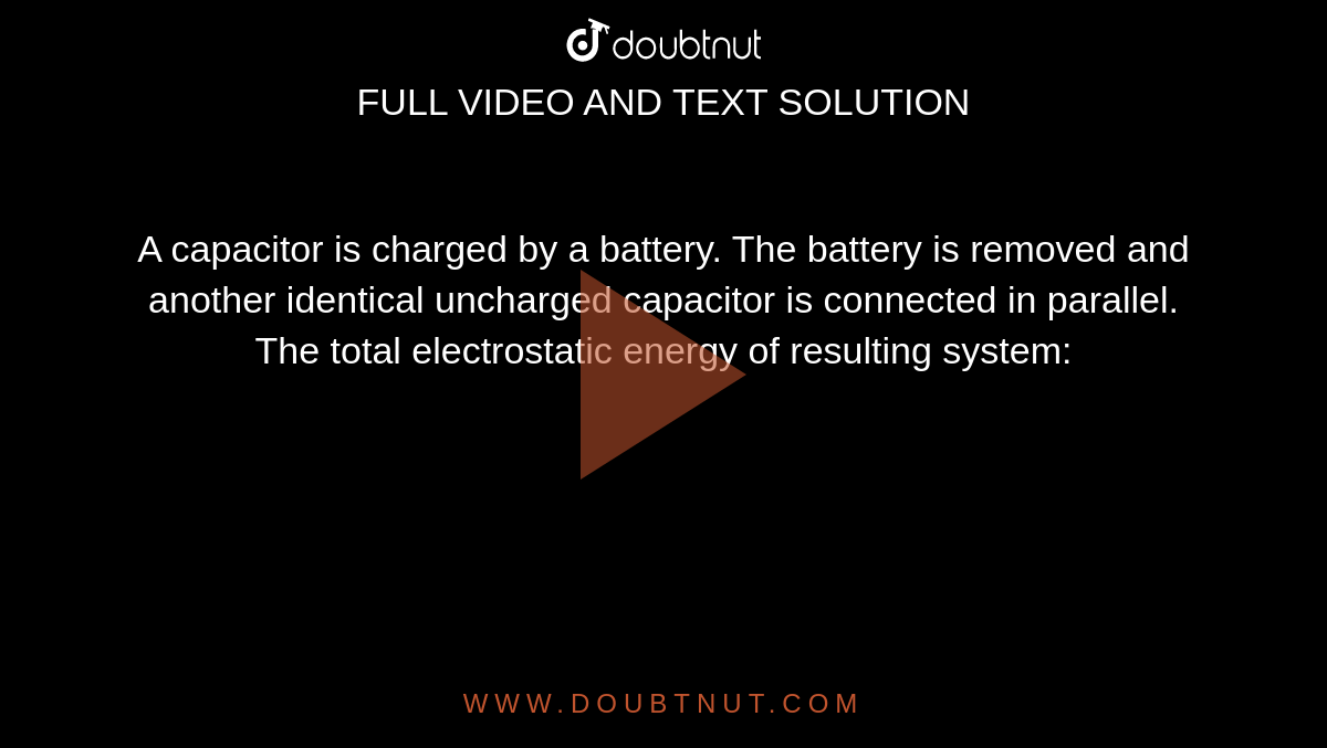 A capacitor is charged by a battery. The battery is removed and another identical uncharged capacitor is connected in parallel. The total electrostatic energy of resulting system: