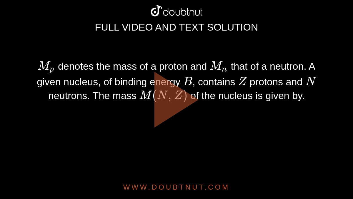 `M_p` denotes the mass of a proton and `M_n` that of a neutron. A given nucleus, of binding energy `B`, contains `Z` protons and `N` neutrons. The mass `M(N,Z)` of the nucleus is given by.