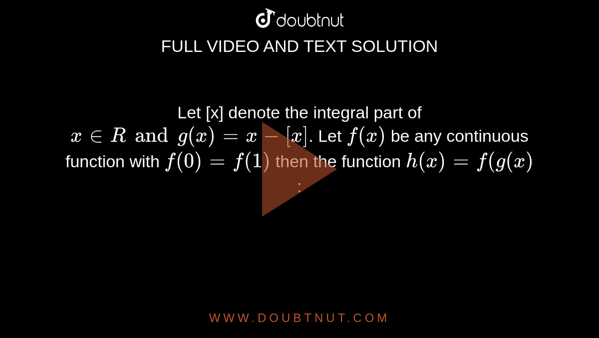  Let [x] denote the integral part of  `x in R and g(x) = x- [x]`. Let `f(x)` be any continuous function with  `f(0) = f(1)` then the function  `h(x) = f(g(x)` :