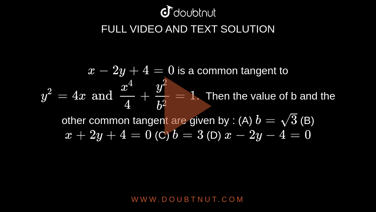 `x-2y+4=0` is a common tangent to `y^2=4x and x^4/4+y^2/b^2=1.` Then the value of b and the other common tangent are given by : (A) `b=sqrt3` (B) `x+2y+4=0` (C) `b=3` (D) `x-2y-4=0`